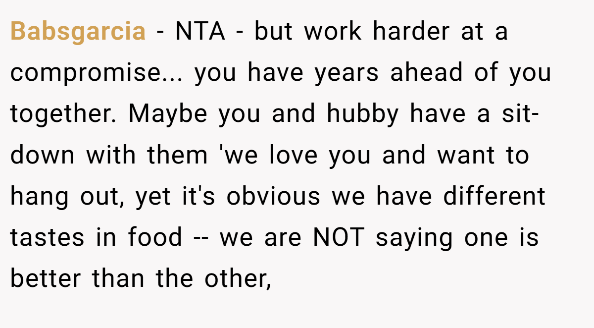 Babsgarcia − NTA - but work harder at a compromise... you have years ahead of you together. Maybe you and hubby have a sit-down with them 'we love you and want to hang out, yet it's obvious we have different tastes in food -- we are NOT saying one is better than the other,