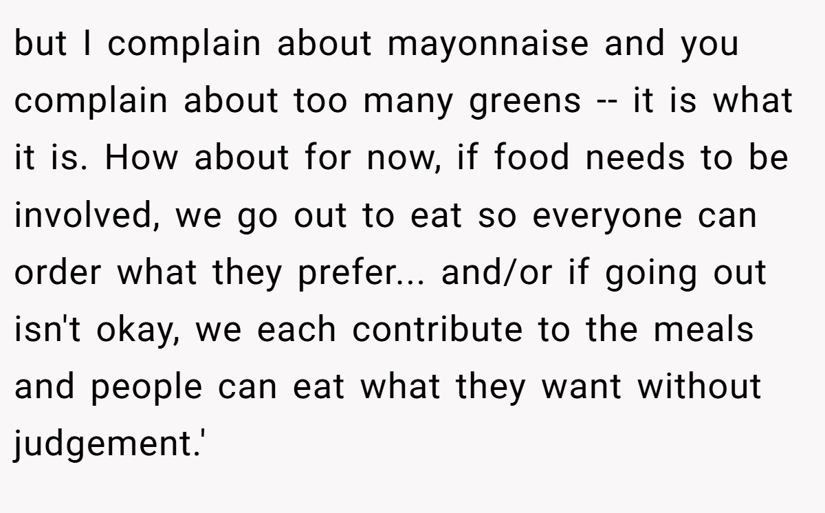 but I complain about mayonnaise and you complain about too many greens -- it is what it is. How about for now, if food needs to be involved, we go out to eat so everyone can order what they prefer... and/or if going out isn't okay, we each contribute to the meals and people can eat what they want without judgement.'