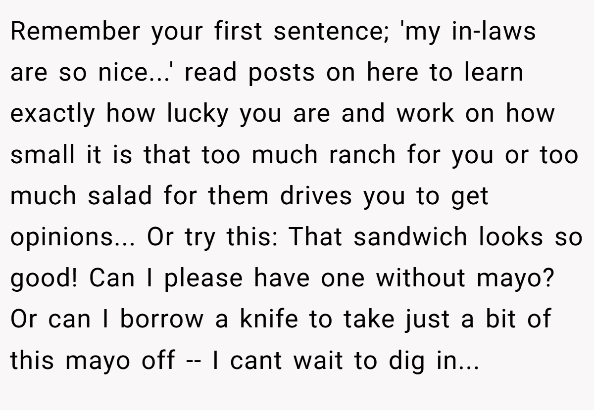 Remember your first sentence; 'my in-laws are so nice...' read posts on here to learn exactly how lucky you are and work on how small it is that too much ranch for you or too much salad for them drives you to get opinions... Or try this: That sandwich looks so good! Can I please have one without mayo? Or can I borrow a knife to take just a bit of this mayo off -- I cant wait to dig in...