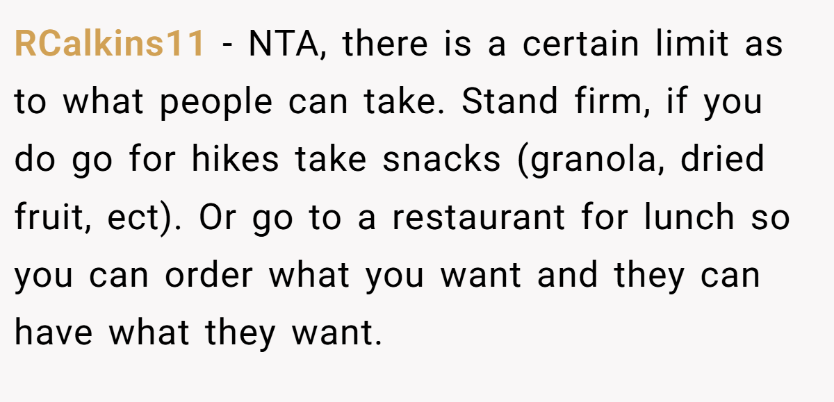 RCalkins11 − NTA, there is a certain limit as to what people can take. Stand firm, if you do go for hikes take snacks (granola, dried fruit, ect). Or go to a restaurant for lunch so you can order what you want and they can have what they want.