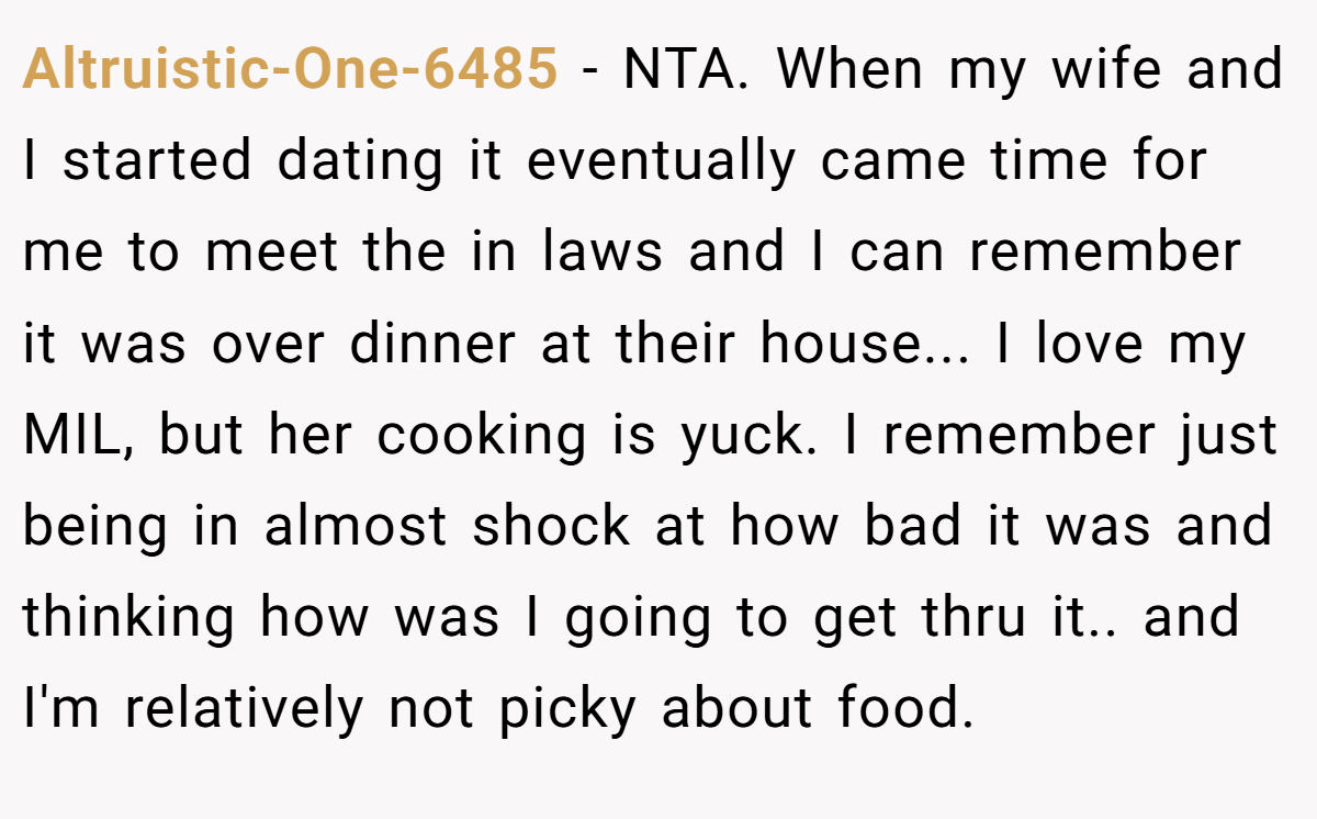 Altruistic-One-6485 − NTA. When my wife and I started dating it eventually came time for me to meet the in laws and I can remember it was over dinner at their house... I love my MIL, but her cooking is yuck. I remember just being in almost shock at how bad it was and thinking how was I going to get thru it.. and I'm relatively not picky about food.
