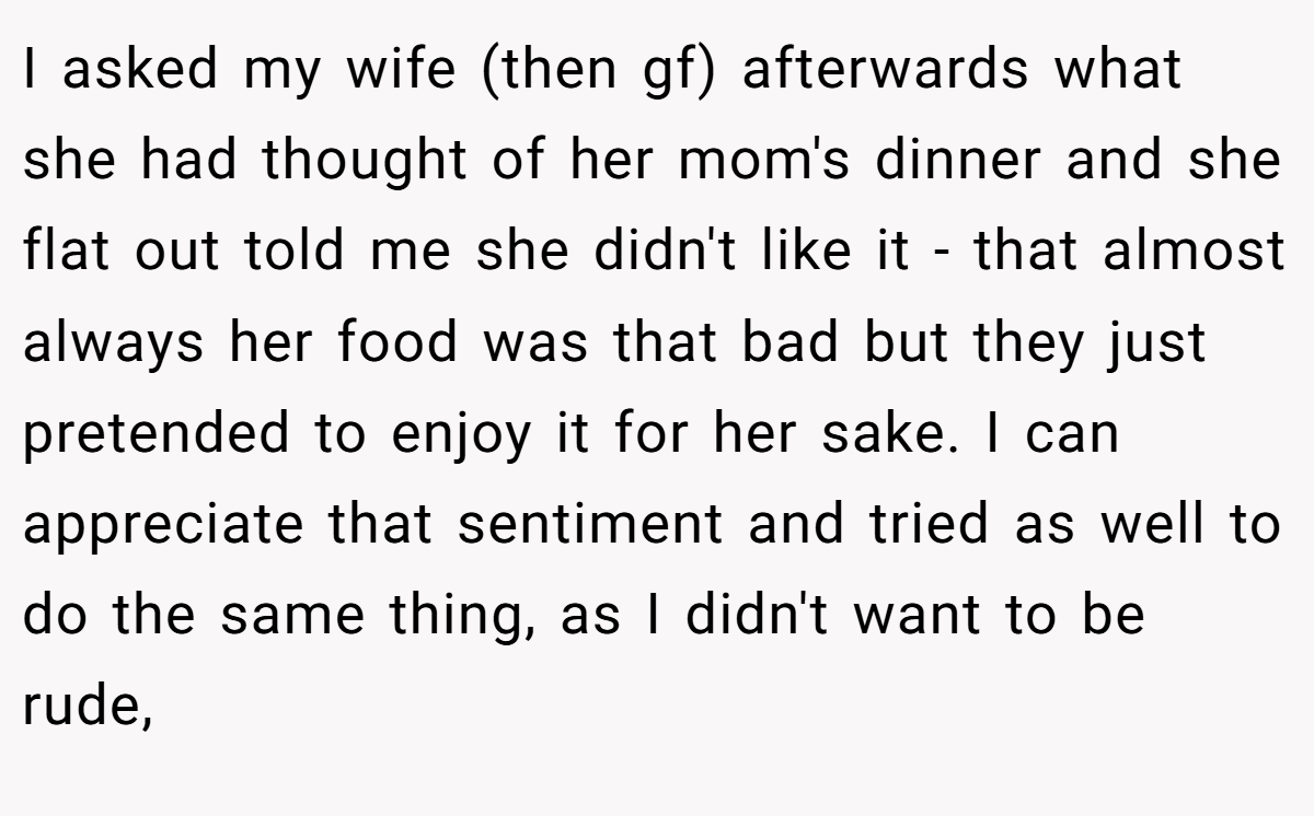 I asked my wife (then gf) afterwards what she had thought of her mom's dinner and she flat out told me she didn't like it - that almost always her food was that bad but they just pretended to enjoy it for her sake. I can appreciate that sentiment and tried as well to do the same thing, as I didn't want to be rude,