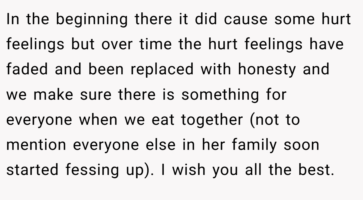 In the beginning there it did cause some hurt feelings but over time the hurt feelings have faded and been replaced with honesty and we make sure there is something for everyone when we eat together (not to mention everyone else in her family soon started fessing up). I wish you all the best.