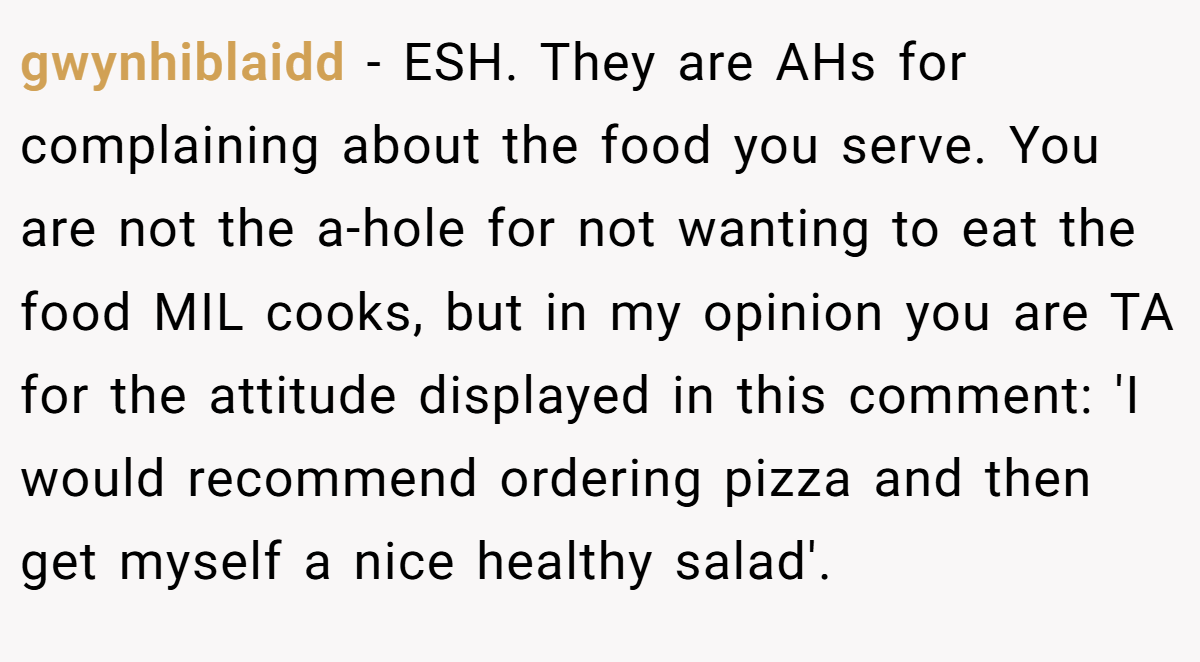 gwynhiblaidd − ESH. They are AHs for complaining about the food you serve. You are not the a-hole for not wanting to eat the food MIL cooks, but in my opinion you are TA for the attitude displayed in this comment: 'I would recommend ordering pizza and then get myself a nice healthy salad'.