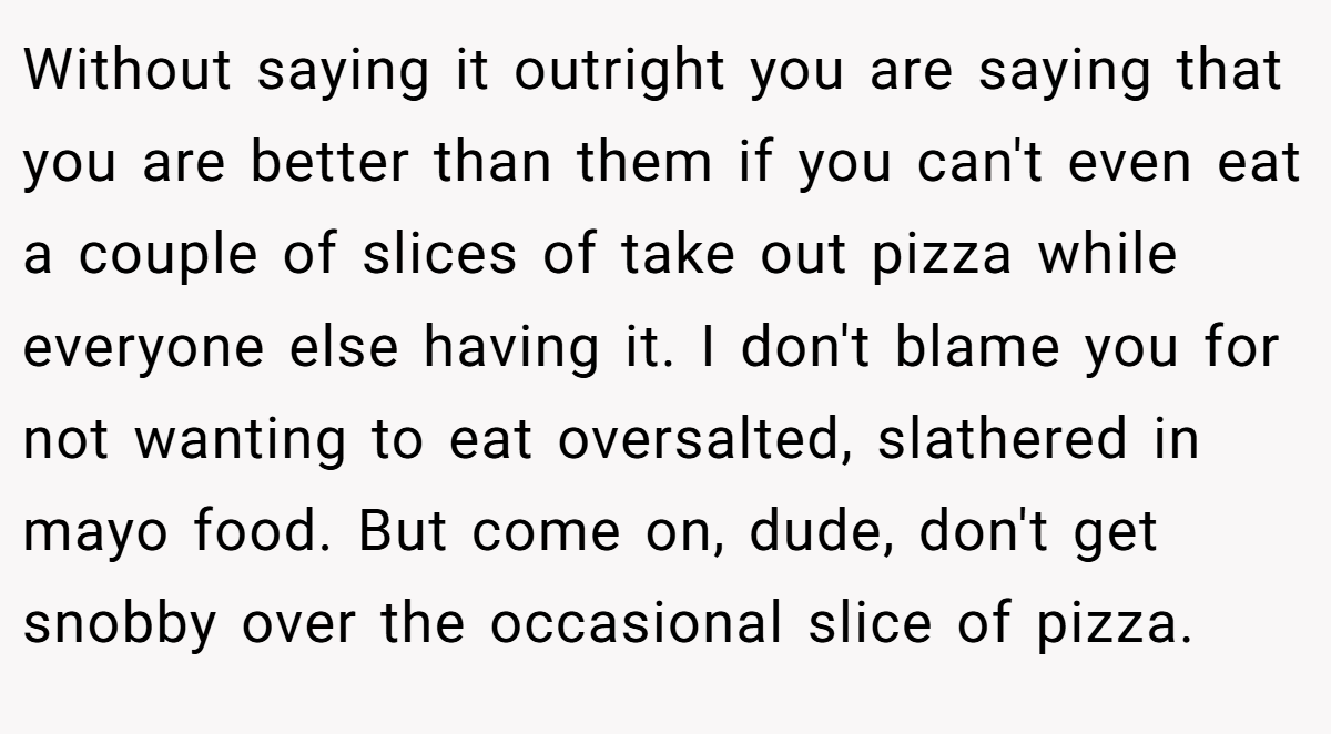 Without saying it outright you are saying that you are better than them if you can't even eat a couple of slices of take out pizza while everyone else having it. I don't blame you for not wanting to eat oversalted, slathered in mayo food. But come on, dude, don't get snobby over the occasional slice of pizza.