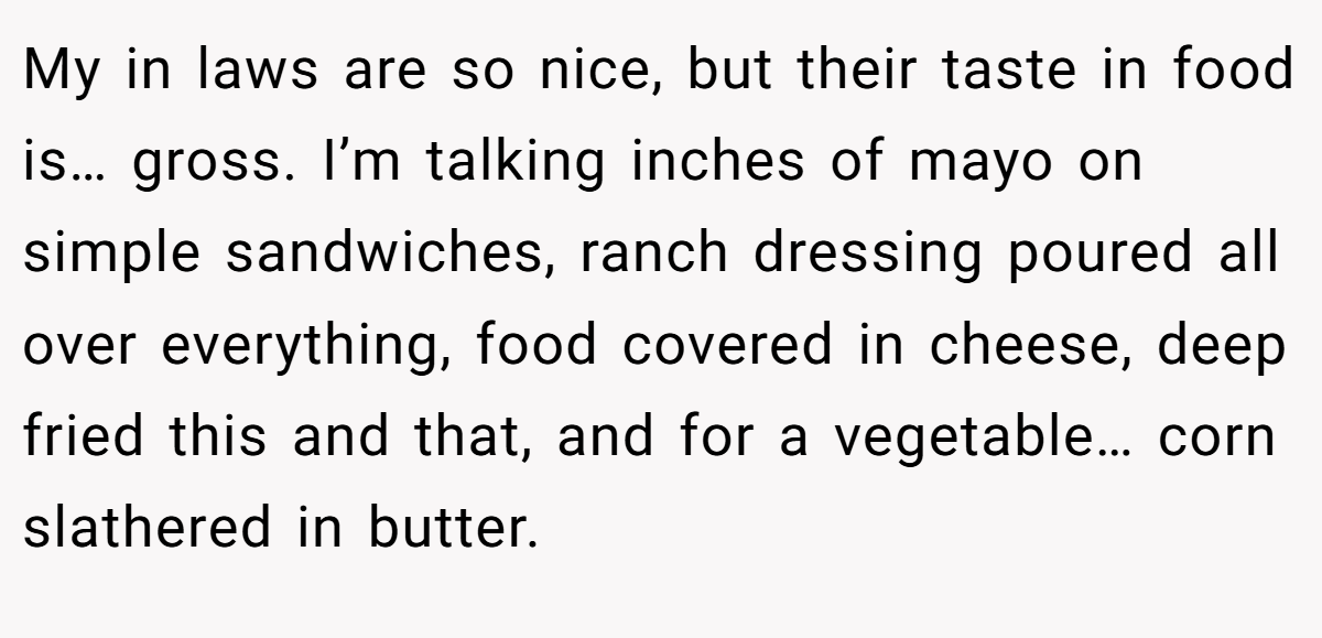 My in laws are so nice, but their taste in food is… gross. I’m talking inches of mayo on simple sandwiches, ranch dressing poured all over everything, food covered in cheese, deep fried this and that, and for a vegetable… corn slathered in butter.