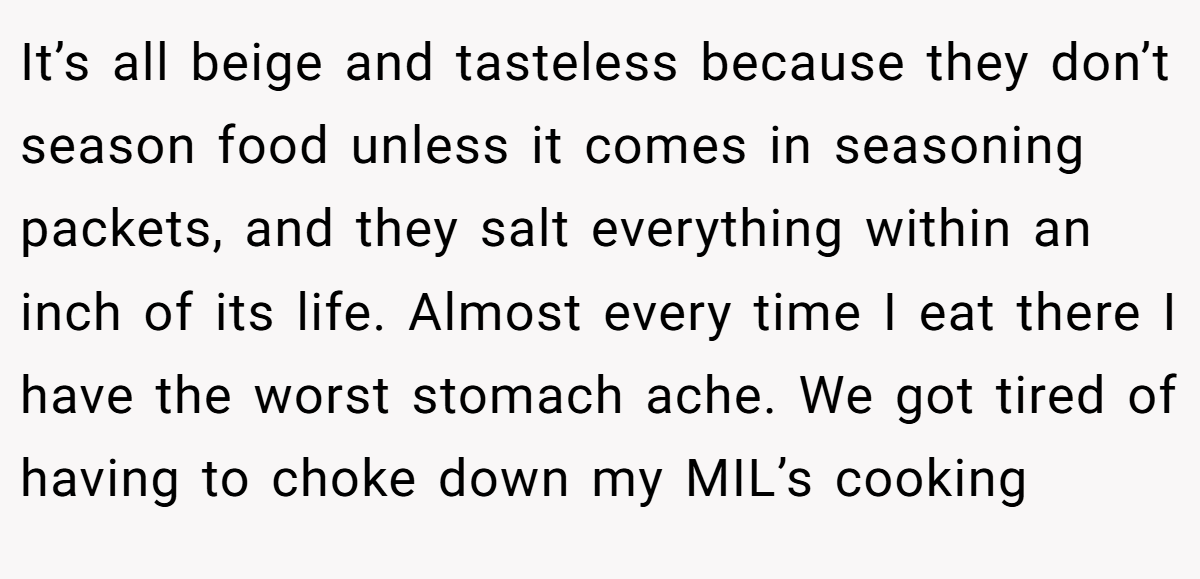 It’s all beige and tasteless because they don’t season food unless it comes in seasoning packets, and they salt everything within an inch of its life. Almost every time I eat there I have the worst stomach ache. We got tired of having to choke down my MIL’s cooking
