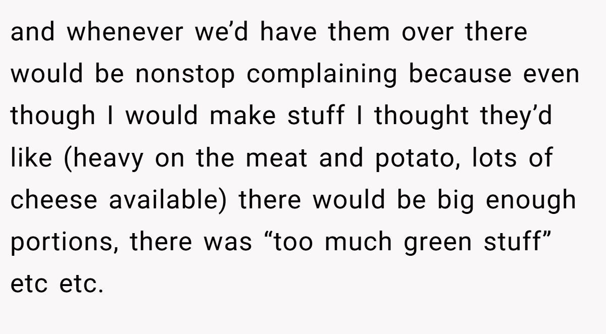 and whenever we’d have them over there would be nonstop complaining because even though I would make stuff I thought they’d like (heavy on the meat and potato, lots of cheese available) there would be big enough portions, there was “too much green stuff” etc etc.