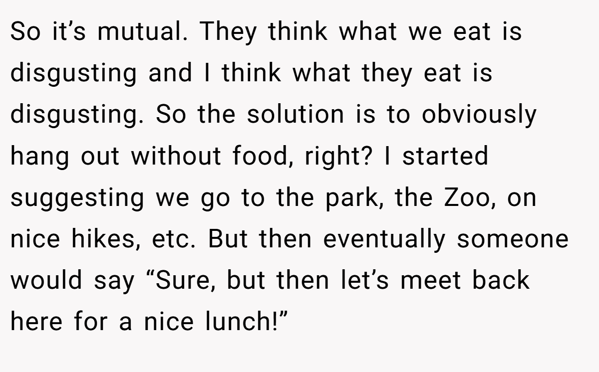 So it’s mutual. They think what we eat is disgusting and I think what they eat is disgusting. So the solution is to obviously hang out without food, right? I started suggesting we go to the park, the Zoo, on nice hikes, etc. But then eventually someone would say “Sure, but then let’s meet back here for a nice lunch!”