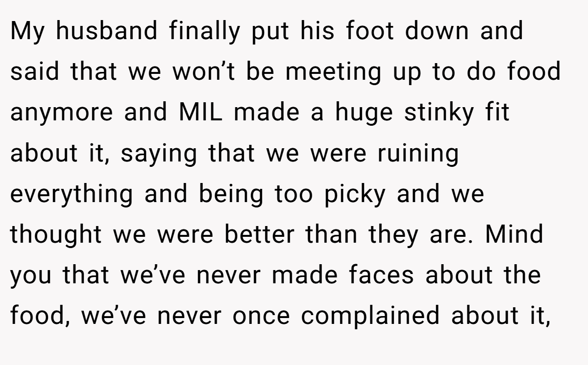My husband finally put his foot down and said that we won’t be meeting up to do food anymore and MIL made a huge stinky fit about it, saying that we were ruining everything and being too picky and we thought we were better than they are. Mind you that we’ve never made faces about the food, we’ve never once complained about it,