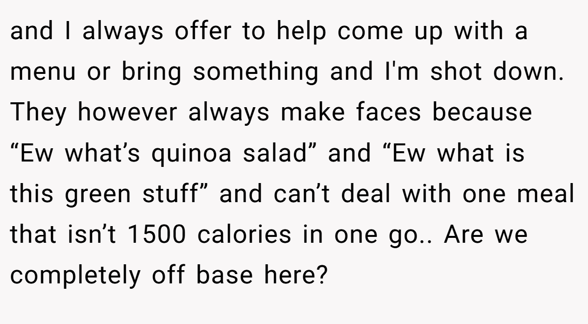 and I always offer to help come up with a menu or bring something and I'm shot down. They however always make faces because “Ew what’s quinoa salad” and “Ew what is this green stuff” and can’t deal with one meal that isn’t 1500 calories in one go.. Are we completely off base here?