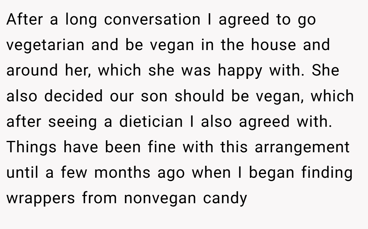 After a long conversation I agreed to go vegetarian and be vegan in the house and around her, which she was happy with. She also decided our son should be vegan, which after seeing a dietician I also agreed with. Things have been fine with this arrangement until a few months ago when I began finding wrappers from nonvegan candy