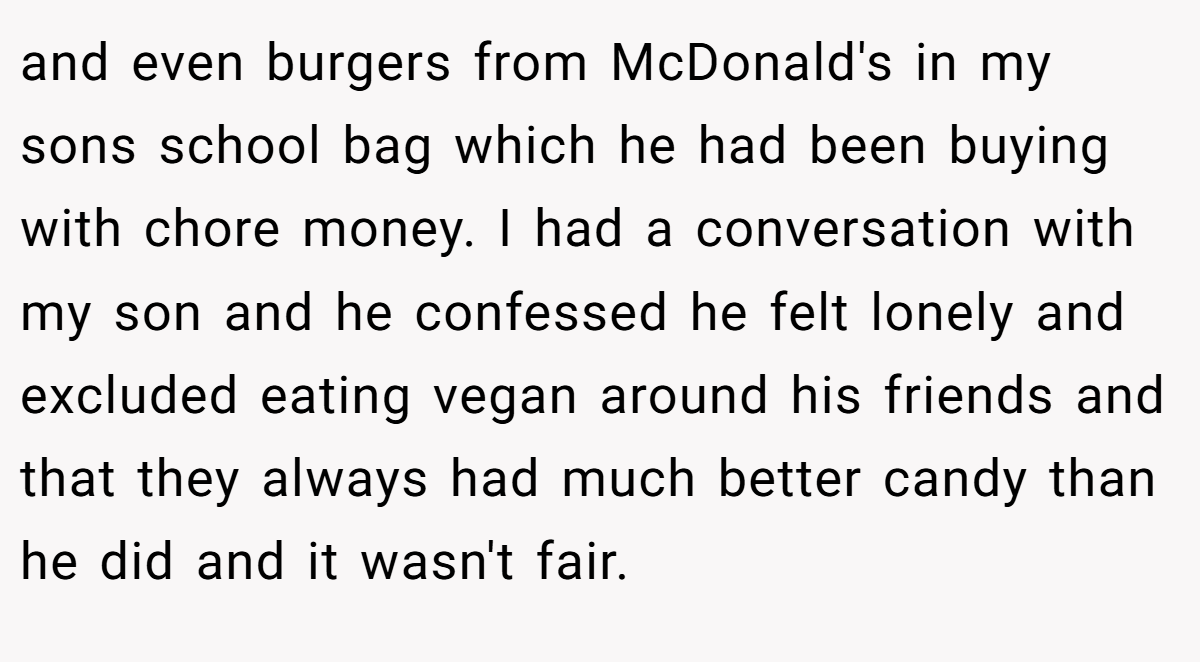 and even burgers from McDonald's in my sons school bag which he had been buying with chore money. I had a conversation with my son and he confessed he felt lonely and excluded eating vegan around his friends and that they always had much better candy than he did and it wasn't fair.