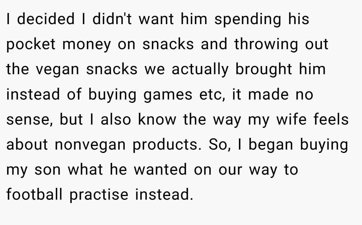 I decided I didn't want him spending his pocket money on snacks and throwing out the vegan snacks we actually brought him instead of buying games etc, it made no sense, but I also know the way my wife feels about nonvegan products. So, I began buying my son what he wanted on our way to football practise instead.