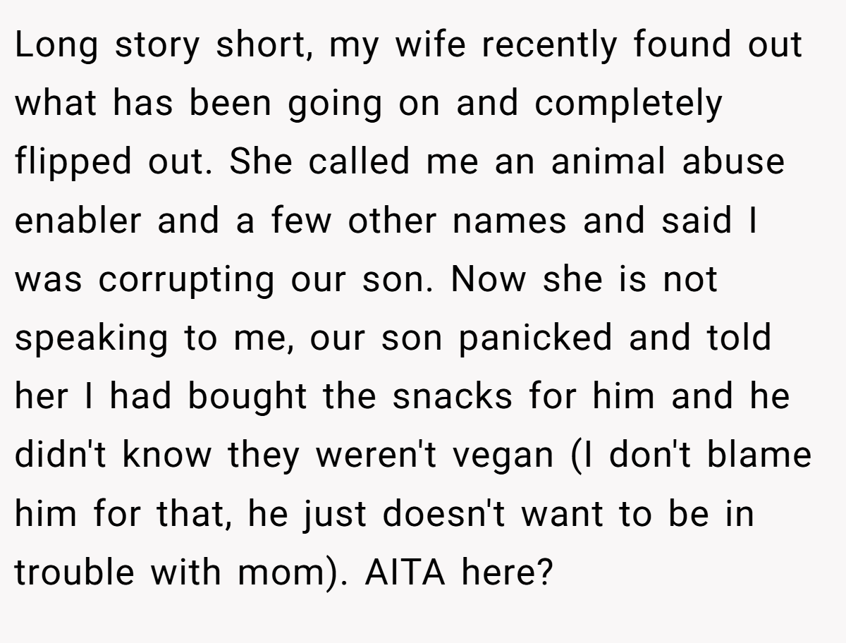 Long story short, my wife recently found out what has been going on and completely flipped out. She called me an animal abuse enabler and a few other names and said I was corrupting our son. Now she is not speaking to me, our son panicked and told her I had bought the snacks for him and he didn't know they weren't vegan (I don't blame him for that, he just doesn't want to be in trouble with mom). AITA here?