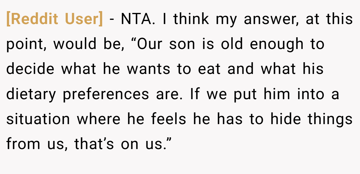 [Reddit User] − NTA. I think my answer, at this point, would be, “Our son is old enough to decide what he wants to eat and what his dietary preferences are. If we put him into a situation where he feels he has to hide things from us, that’s on us.”