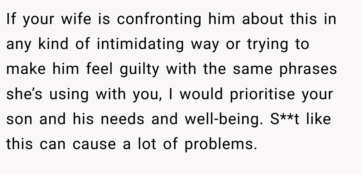 If your wife is confronting him about this in any kind of intimidating way or trying to make him feel guilty with the same phrases she’s using with you, I would prioritise your son and his needs and well-being. S**t like this can cause a lot of problems.