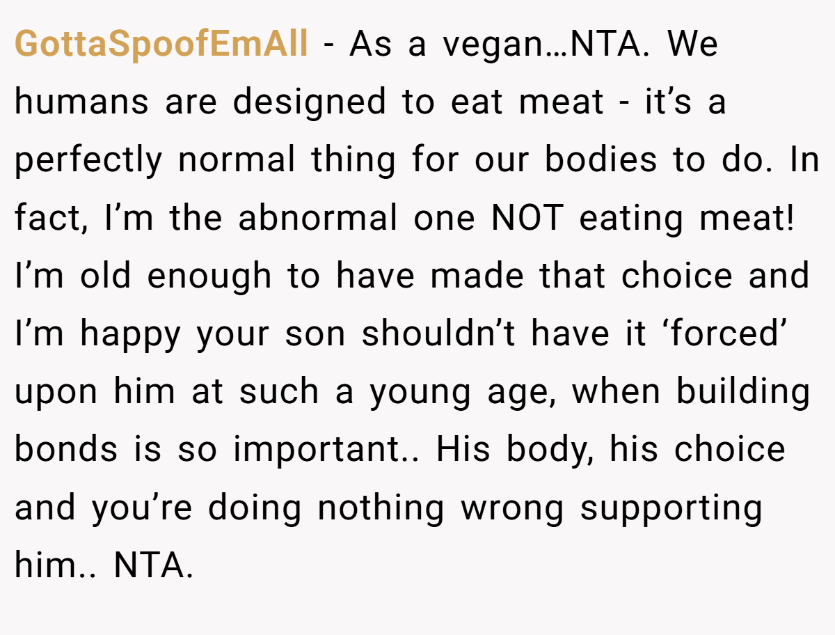 GottaSpoofEmAll − As a vegan…NTA. We humans are designed to eat meat - it’s a perfectly normal thing for our bodies to do. In fact, I’m the abnormal one NOT eating meat! I’m old enough to have made that choice and I’m happy your son shouldn’t have it ‘forced’ upon him at such a young age, when building bonds is so important.. His body, his choice and you’re doing nothing wrong supporting him.. NTA.