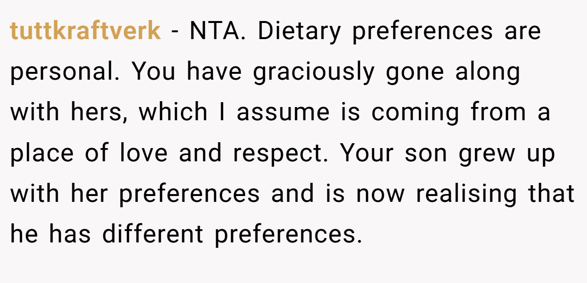 tuttkraftverk − NTA. Dietary preferences are personal. You have graciously gone along with hers, which I assume is coming from a place of love and respect. Your son grew up with her preferences and is now realising that he has different preferences.