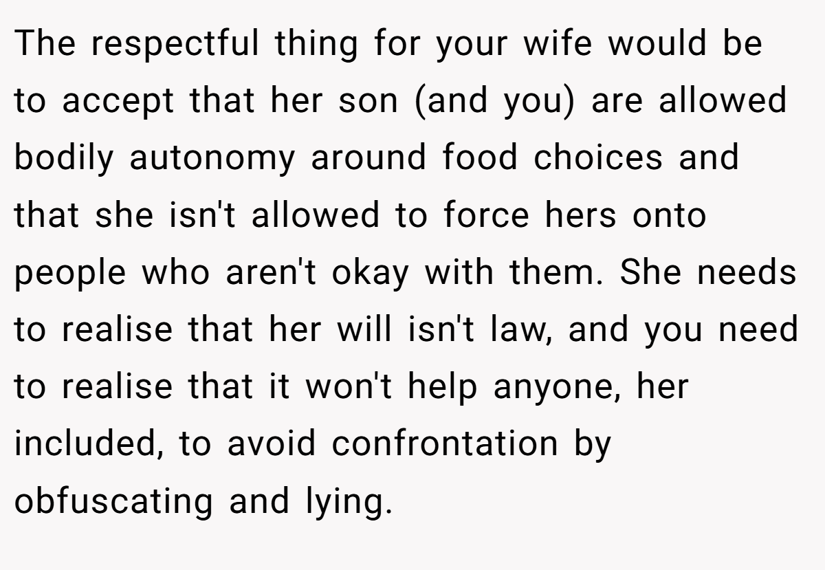 The respectful thing for your wife would be to accept that her son (and you) are allowed bodily autonomy around food choices and that she isn't allowed to force hers onto people who aren't okay with them. She needs to realise that her will isn't law, and you need to realise that it won't help anyone, her included, to avoid confrontation by obfuscating and lying.