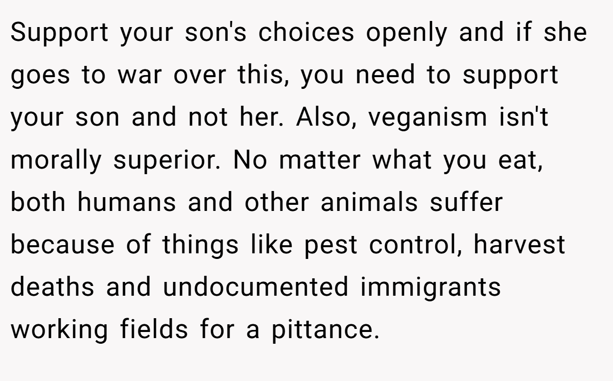 Support your son's choices openly and if she goes to war over this, you need to support your son and not her. Also, veganism isn't morally superior. No matter what you eat, both humans and other animals suffer because of things like pest control, harvest deaths and undocumented immigrants working fields for a pittance.