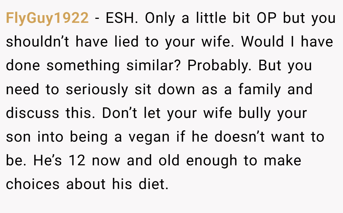 FlyGuy1922 − ESH. Only a little bit OP but you shouldn’t have lied to your wife. Would I have done something similar? Probably. But you need to seriously sit down as a family and discuss this. Don’t let your wife bully your son into being a vegan if he doesn’t want to be. He’s 12 now and old enough to make choices about his diet.