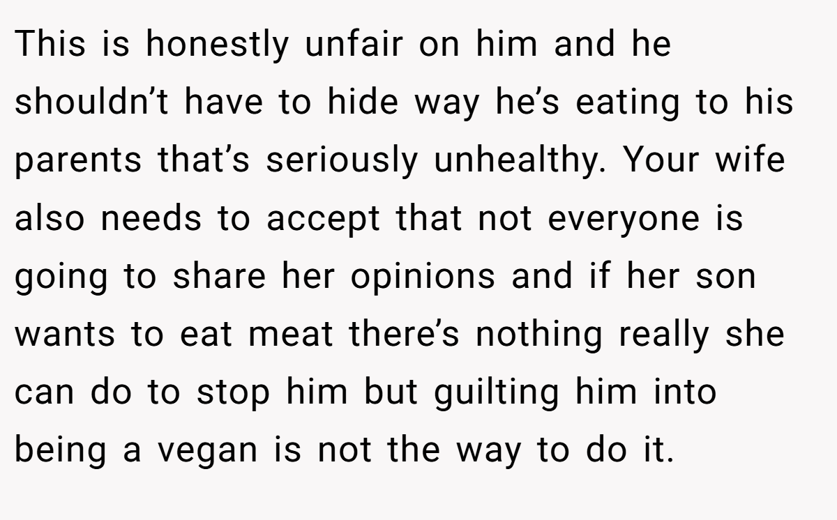 This is honestly unfair on him and he shouldn’t have to hide way he’s eating to his parents that’s seriously unhealthy. Your wife also needs to accept that not everyone is going to share her opinions and if her son wants to eat meat there’s nothing really she can do to stop him but guilting him into being a vegan is not the way to do it.