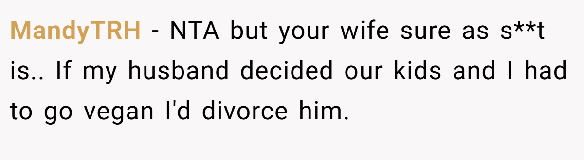 MandyTRH − NTA but your wife sure as s**t is.. If my husband decided our kids and I had to go vegan I'd divorce him.