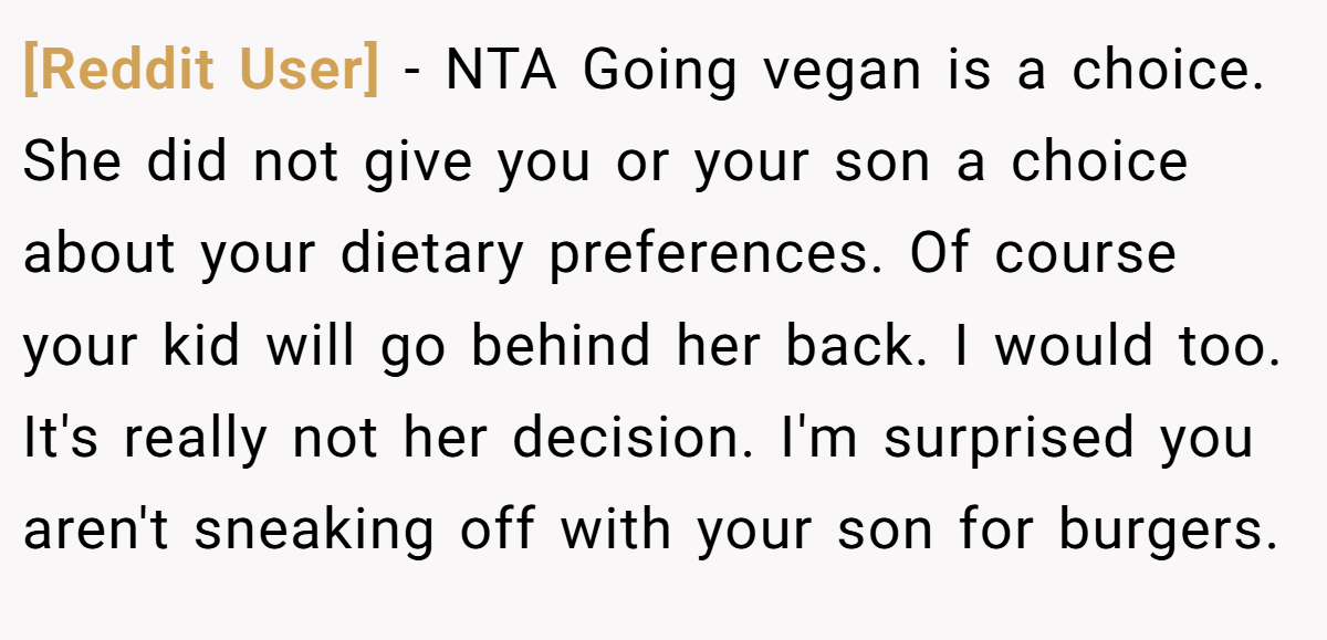 [Reddit User] − NTA Going vegan is a choice. She did not give you or your son a choice about your dietary preferences. Of course your kid will go behind her back. I would too. It's really not her decision. I'm surprised you aren't sneaking off with your son for burgers.