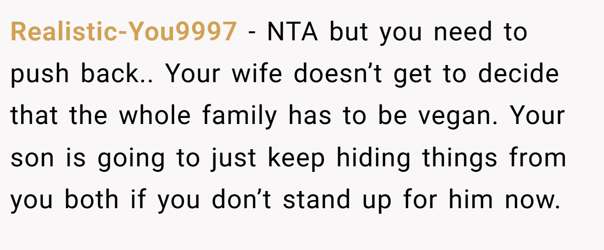 Realistic-You9997 − NTA but you need to push back.. Your wife doesn’t get to decide that the whole family has to be vegan. Your son is going to just keep hiding things from you both if you don’t stand up for him now.