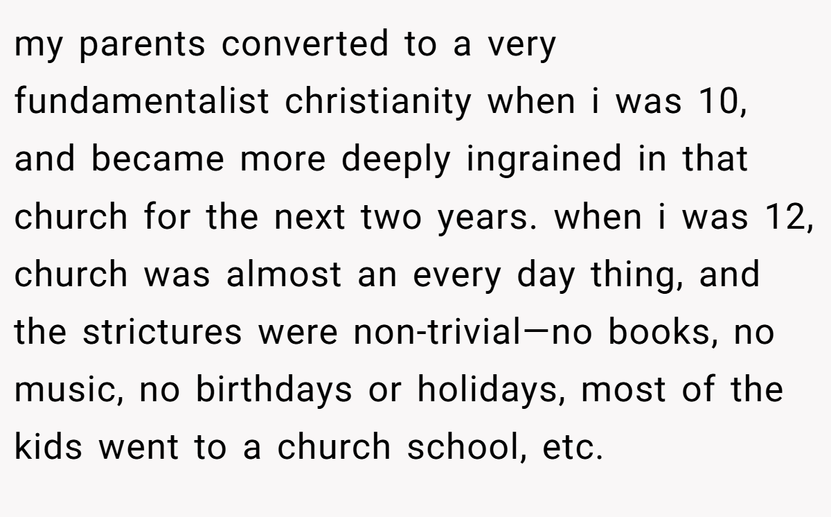 my parents converted to a very fundamentalist christianity when i was 10, and became more deeply ingrained in that church for the next two years. when i was 12, church was almost an every day thing, and the strictures were non-trivial—no books, no music, no birthdays or holidays, most of the kids went to a church school, etc.