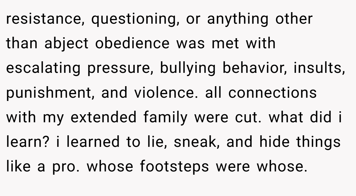 resistance, questioning, or anything other than abject obedience was met with escalating pressure, bullying behavior, insults, punishment, and violence. all connections with my extended family were cut. what did i learn? i learned to lie, sneak, and hide things like a pro. whose footsteps were whose.