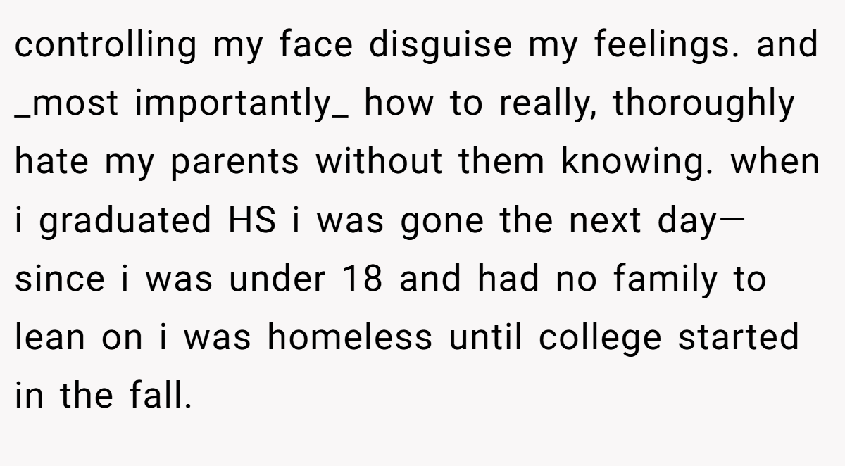 controlling my face disguise my feelings. and _most importantly_ how to really, thoroughly hate my parents without them knowing. when i graduated HS i was gone the next day—since i was under 18 and had no family to lean on i was homeless until college started in the fall.
