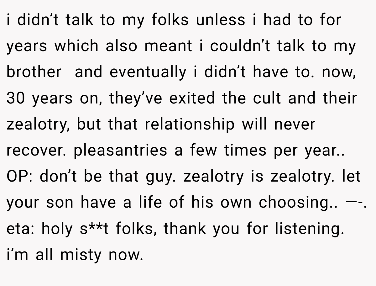 i didn’t talk to my folks unless i had to for years which also meant i couldn’t talk to my brother  and eventually i didn’t have to. now, 30 years on, they’ve exited the cult and their zealotry, but that relationship will never recover. pleasantries a few times per year.. OP: don’t be that guy. zealotry is zealotry. let your son have a life of his own choosing.. —-. eta: holy s**t folks, thank you for listening. i’m all misty now.