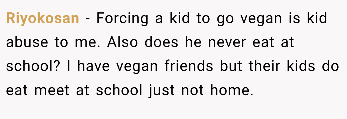 Riyokosan − Forcing a kid to go vegan is kid abuse to me. Also does he never eat at school? I have vegan friends but their kids do eat meet at school just not home.