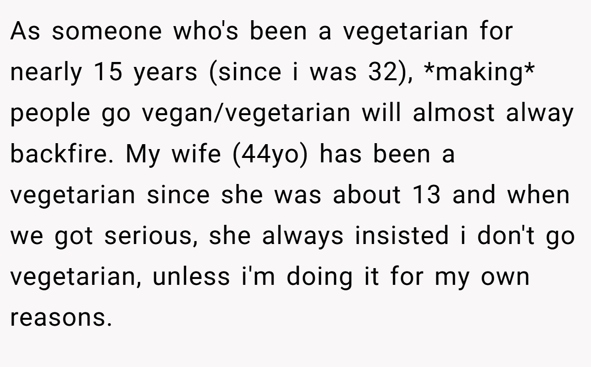 As someone who's been a vegetarian for nearly 15 years (since i was 32), *making* people go vegan/vegetarian will almost alway backfire. My wife (44yo) has been a vegetarian since she was about 13 and when we got serious, she always insisted i don't go vegetarian, unless i'm doing it for my own reasons.