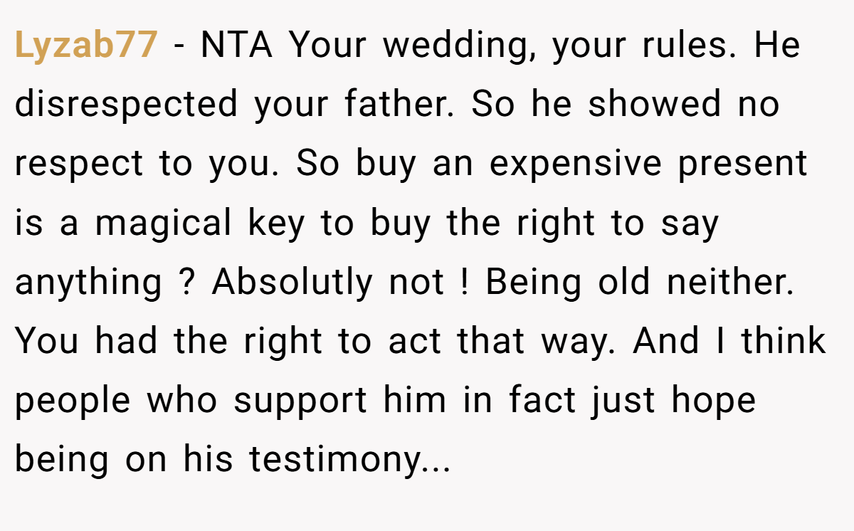 Lyzab77 − NTA Your wedding, your rules. He disrespected your father. So he showed no respect to you. So buy an expensive present is a magical key to buy the right to say anything ? Absolutly not ! Being old neither. You had the right to act that way. And I think people who support him in fact just hope being on his testimony...