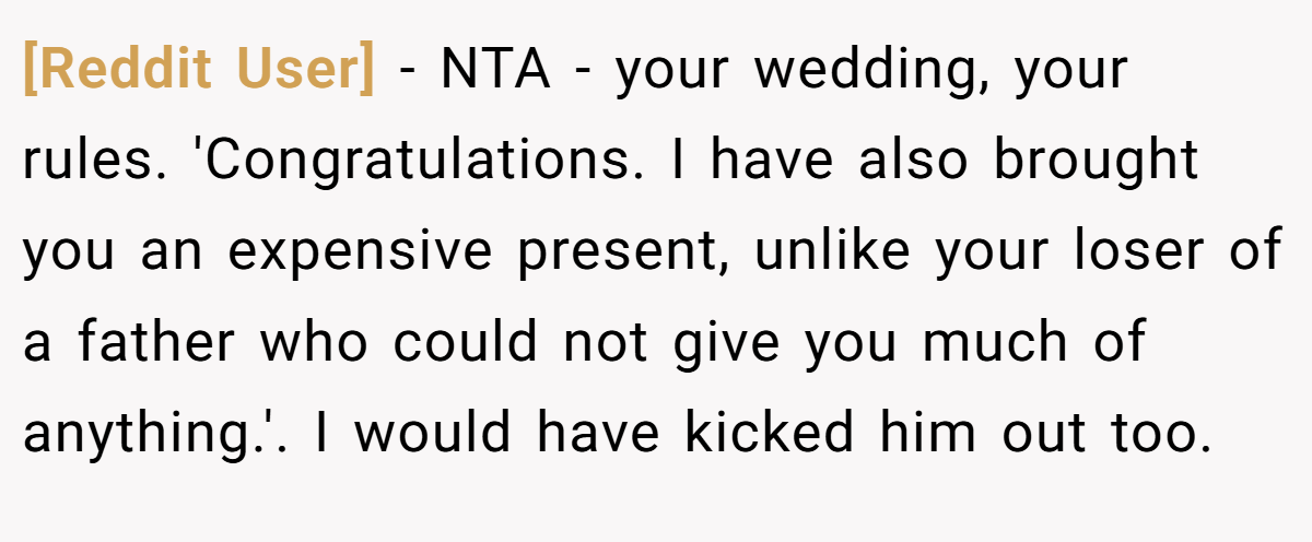 [Reddit User] − NTA - your wedding, your rules. 'Congratulations. I have also brought you an expensive present, unlike your loser of a father who could not give you much of anything.'. I would have kicked him out too.