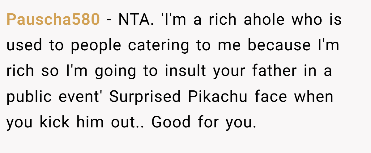 Pauscha580 − NTA. 'I'm a rich ahole who is used to people catering to me because I'm rich so I'm going to insult your father in a public event' Surprised Pikachu face when you kick him out.. Good for you.