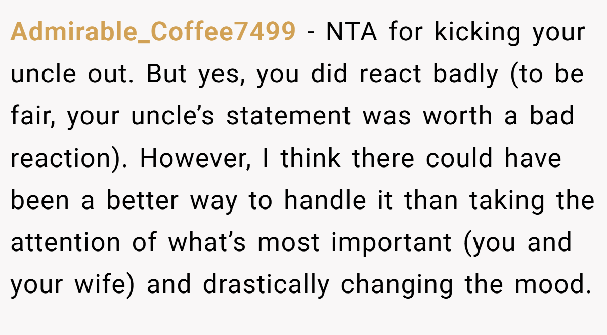 Admirable_Coffee7499 − NTA for kicking your uncle out. But yes, you did react badly (to be fair, your uncle’s statement was worth a bad reaction). However, I think there could have been a better way to handle it than taking the attention of what’s most important (you and your wife) and drastically changing the mood.