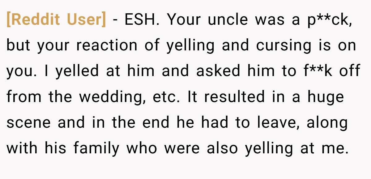 [Reddit User] − ESH. Your uncle was a p**ck, but your reaction of yelling and cursing is on you. I yelled at him and asked him to f**k off from the wedding, etc. It resulted in a huge scene and in the end he had to leave, along with his family who were also yelling at me.
