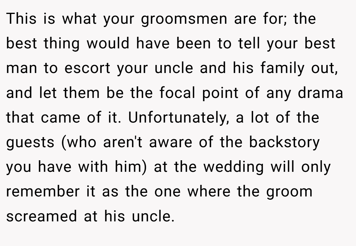 This is what your groomsmen are for; the best thing would have been to tell your best man to escort your uncle and his family out, and let them be the focal point of any drama that came of it. Unfortunately, a lot of the guests (who aren't aware of the backstory you have with him) at the wedding will only remember it as the one where the groom screamed at his uncle.