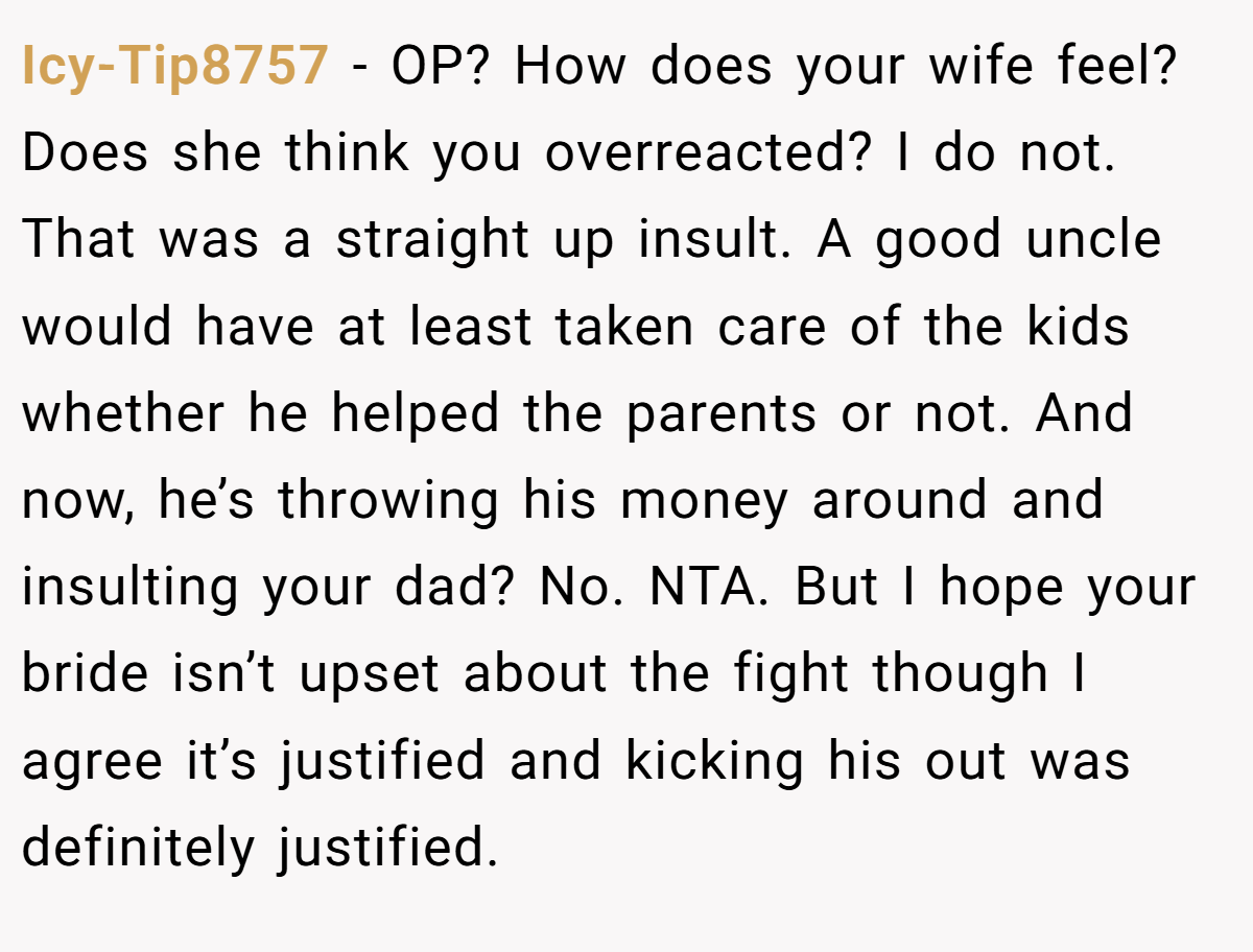 Icy-Tip8757 − OP? How does your wife feel? Does she think you overreacted? I do not. That was a straight up insult. A good uncle would have at least taken care of the kids whether he helped the parents or not. And now, he’s throwing his money around and insulting your dad? No. NTA. But I hope your bride isn’t upset about the fight though I agree it’s justified and kicking his out was definitely justified.