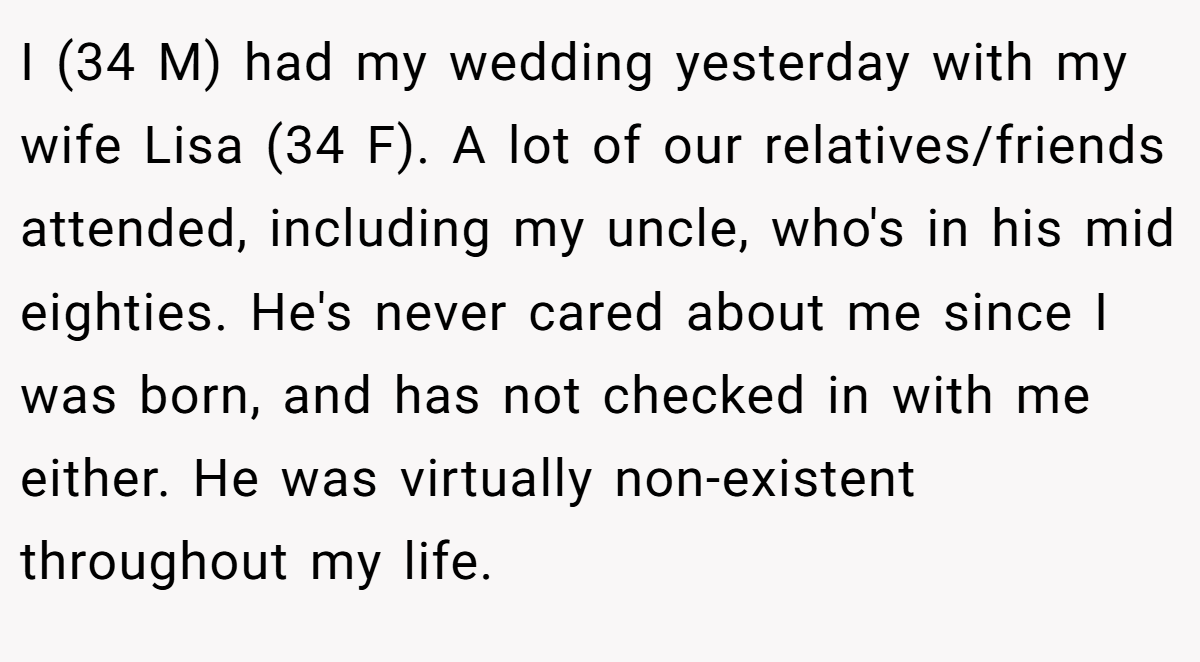 I (34 M) had my wedding yesterday with my wife Lisa (34 F). A lot of our relatives/friends attended, including my uncle, who's in his mid eighties. He's never cared about me since I was born, and has not checked in with me either. He was virtually non-existent throughout my life.