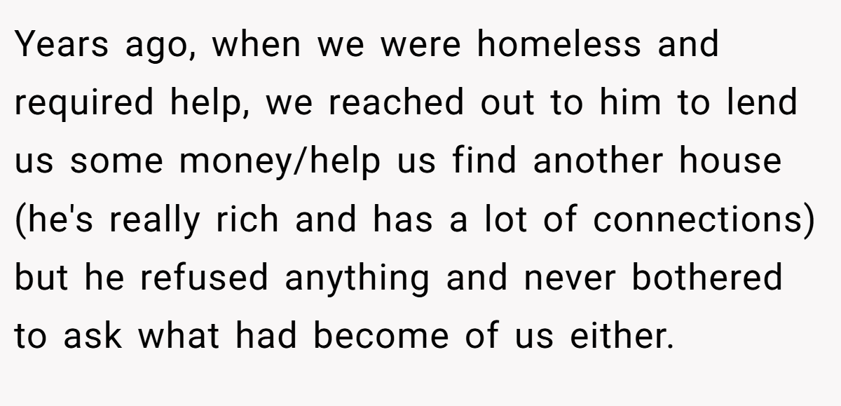 Years ago, when we were homeless and required help, we reached out to him to lend us some money/help us find another house (he's really rich and has a lot of connections) but he refused anything and never bothered to ask what had become of us either.