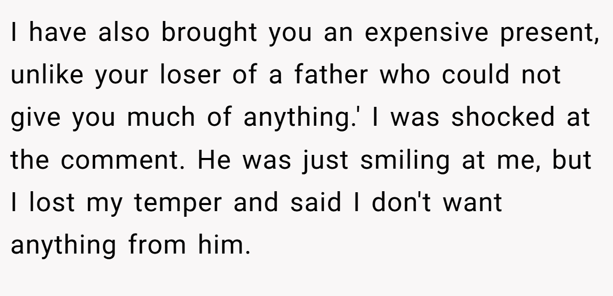 I have also brought you an expensive present, unlike your loser of a father who could not give you much of anything.' I was shocked at the comment. He was just smiling at me, but I lost my temper and said I don't want anything from him.