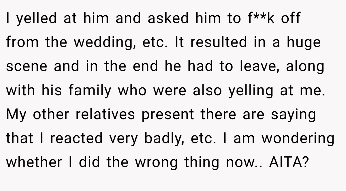 I yelled at him and asked him to f**k off from the wedding, etc. It resulted in a huge scene and in the end he had to leave, along with his family who were also yelling at me. My other relatives present there are saying that I reacted very badly, etc. I am wondering whether I did the wrong thing now.. AITA?