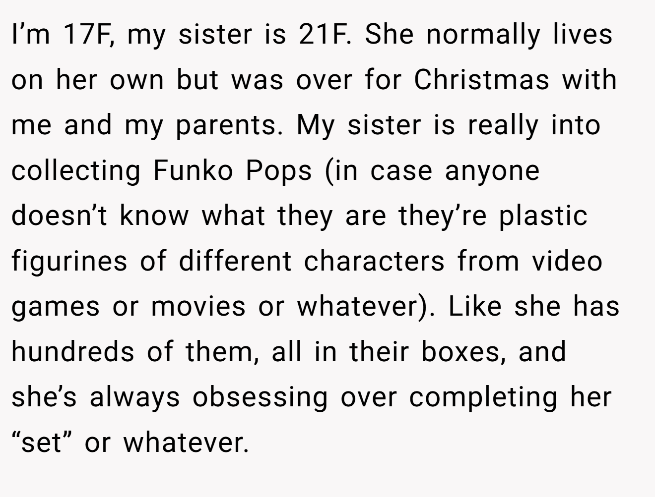 I’m 17F, my sister is 21F. She normally lives on her own but was over for Christmas with me and my parents. My sister is really into collecting Funko Pops (in case anyone doesn’t know what they are they’re plastic figurines of different characters from video games or movies or whatever). Like she has hundreds of them, all in their boxes, and she’s always obsessing over completing her “set” or whatever.