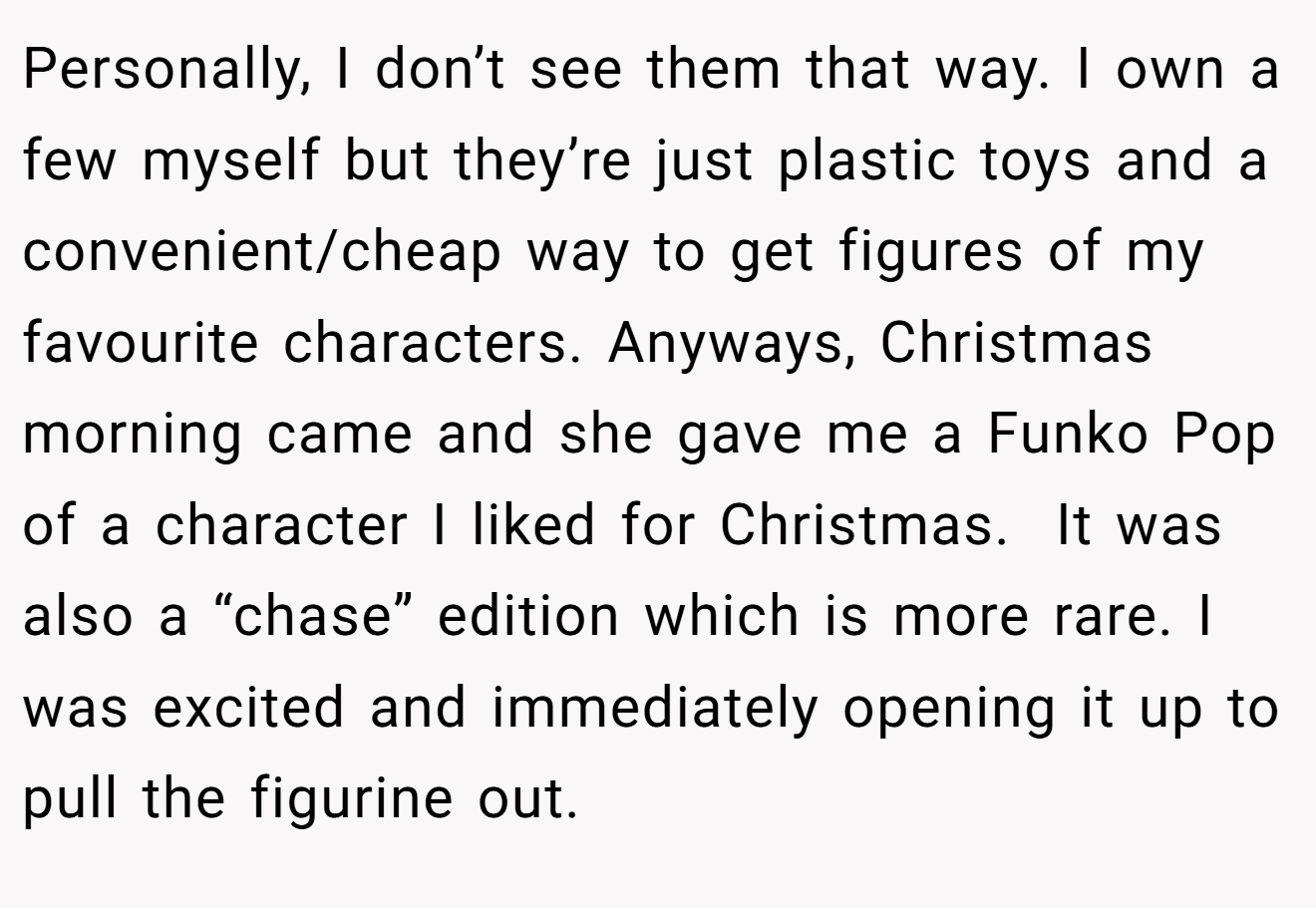 Personally, I don’t see them that way. I own a few myself but they’re just plastic toys and a convenient/cheap way to get figures of my favourite characters. Anyways, Christmas morning came and she gave me a Funko Pop of a character I liked for Christmas.  It was also a “chase” edition which is more rare. I was excited and immediately opening it up to pull the figurine out.
