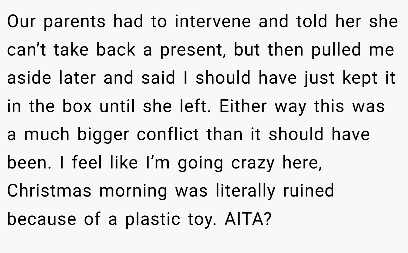Our parents had to intervene and told her she can’t take back a present, but then pulled me aside later and said I should have just kept it in the box until she left. Either way this was a much bigger conflict than it should have been. I feel like I’m going crazy here, Christmas morning was literally ruined because of a plastic toy. AITA?